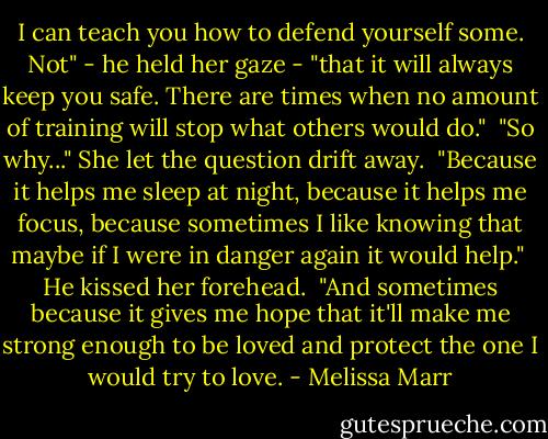 I can teach you how to defend yourself some. Not" - he held her gaze - "that it will always keep you safe. There are times when no amount of training will stop what others would do."<br /><br />"So why..." She let the question drift away.<br /><br />"Because it helps me sleep at night, because it helps me focus, because sometimes I like knowing that maybe if I were in danger again it would help."<br /><br />He kissed her forehead.<br /><br />"And sometimes because it gives me hope that it'll make me strong enough to be loved and protect the one I would try to love. - Melissa Marr