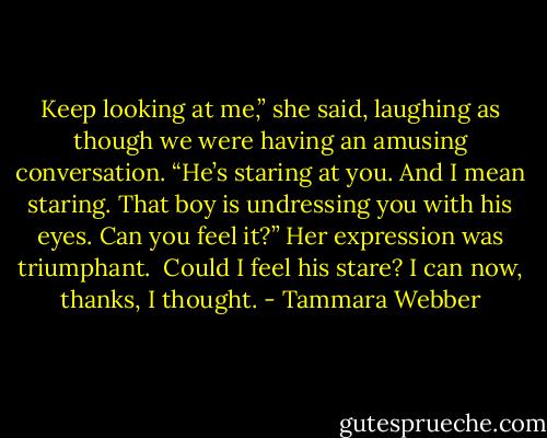 Keep looking at me,” she said, laughing as though we were having an amusing conversation. “He’s staring at you. And I mean staring. That boy is undressing you with his eyes. Can you feel it?” Her expression was triumphant.<br /><br />Could I feel his stare? I can now, thanks, I thought. - Tammara Webber