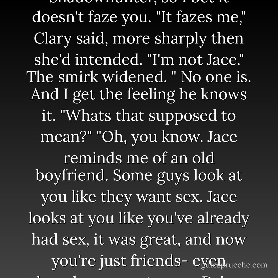 Well, you're lucky, that's all. Even if he is a vamp now. You must be pretty used to all sorts of weird stuff, being a Shadowhunter, so I bet it doesn't faze you.<br />"It fazes me," Clary said, more sharply then she'd intended. "I'm not Jace."<br />The smirk widened. " No one is. And I get the feeling he knows it.<br />"Whats that supposed to mean?"<br />"Oh, you know. Jace reminds me of an old boyfriend. Some guys look at you like they want sex. Jace looks at you like you've already had sex, it was great, and now you're just friends- even though you want more. Drives girls crazy. You know what i mean?<br />Yes, Clary thought. "No." she said. - Cassandra Clare