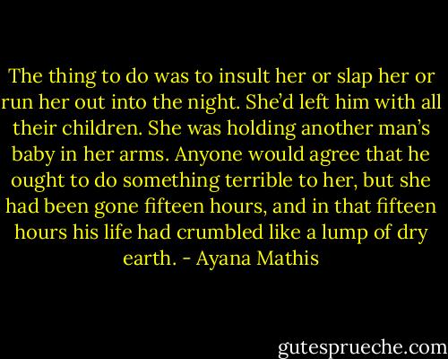 The thing to do was to insult her or slap her or run her out into the night. She’d left him with all their children. She was holding another man’s baby in her arms. Anyone would agree that he ought to do something terrible to her, but she had been gone fifteen hours, and in that fifteen hours his life had crumbled like a lump of dry earth. - Ayana Mathis