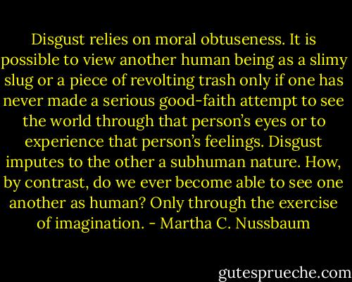 Disgust relies on moral obtuseness. It is possible to view another human being as a slimy slug or a piece of revolting trash only if one has never made a serious good-faith attempt to see the world through that person’s eyes or to experience that person’s feelings. Disgust imputes to the other a subhuman nature. How, by contrast, do we ever become able to see one another as human? Only through the exercise of imagination. - Martha C. Nussbaum