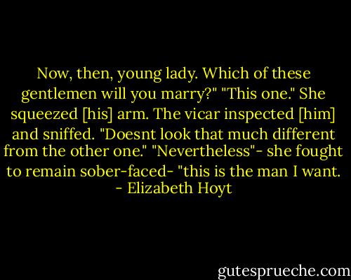 Now, then, young lady. Which of these gentlemen will you marry?"<br />"This one." She squeezed [his] arm.<br />The vicar inspected [him] and sniffed. "Doesnt look that much different from the other one."<br />"Nevertheless"- she fought to remain sober-faced- "this is the man I want. - Elizabeth Hoyt