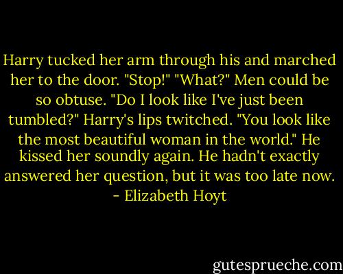 Harry tucked her arm through his and marched her to the door.<br />"Stop!"<br />"What?"<br />Men could be so obtuse. "Do I look like I've just been tumbled?"<br />Harry's lips twitched. "You look like the most beautiful woman in the world." He kissed her soundly again. He hadn't exactly answered her question, but it was too late now. - Elizabeth Hoyt