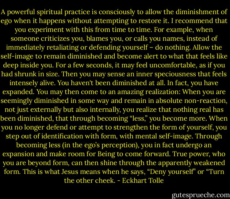 A powerful spiritual practice is consciously to allow the diminishment of ego when it happens without attempting to restore it. I recommend that you experiment with this from time to time. For example, when someone criticizes you, blames you, or calls you names, instead of immediately retaliating or defending yourself – do nothing. Allow the self-image to remain diminished and become alert to what that feels like deep inside you. For a few seconds, it may feel uncomfortable, as if you had shrunk in size. Then you may sense an inner speciousness that feels intensely alive. You haven't been diminished at all. In fact, you have expanded. You may then come to an amazing realization: When you are seemingly diminished in some way and remain in absolute non-reaction, not just externally but also internally, you realize that nothing real has been diminished, that through becoming “less,” you become more. When you no longer defend or attempt to strengthen the form of yourself, you step out of identification with form, with mental self-image. Through becoming less (in the ego’s perception), you in fact undergo an expansion and make room for Being to come forward. True power, who you are beyond form, can then shine through the apparently weakened form. This is what Jesus means when he says, “Deny yourself” or “Turn the other cheek. - Eckhart Tolle