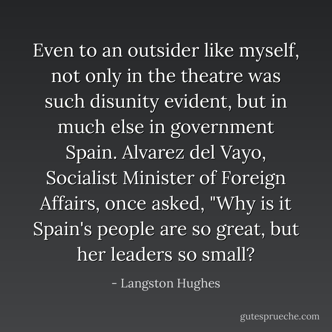 Even to an outsider like myself, not only in the theatre was such disunity evident, but in much else in government Spain. Alvarez del Vayo, Socialist Minister of Foreign Affairs, once asked, "Why is it Spain's people are so great, but her leaders so small? - Langston Hughes