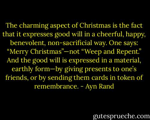 The charming aspect of Christmas is the fact that it expresses good will in a cheerful, happy, benevolent, non-sacrificial way. One says: “Merry Christmas”—not “Weep and Repent.” And the good will is expressed in a material, earthly form—by giving presents to one’s friends, or by sending them cards in token of remembrance. - Ayn Rand