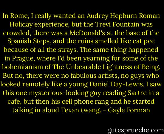 In Rome, I really wanted an Audrey Hepburn Roman Holiday experience, but the Trevi Fountain was crowded, there was a McDonald's at the base of the Spanish Steps, and the ruins smelled like cat pee because of all the strays. The same thing happened in Prague, where I'd been yearning for some of the bohemianism of The Unbearable Lightness of Being. But no, there were no fabulous artists, no guys who looked remotely like a young Daniel Day-Lewis. I saw this one mysterious-looking guy reading Sartre in a cafe, but then his cell phone rang and he started talking in aloud Texan twang. - Gayle Forman