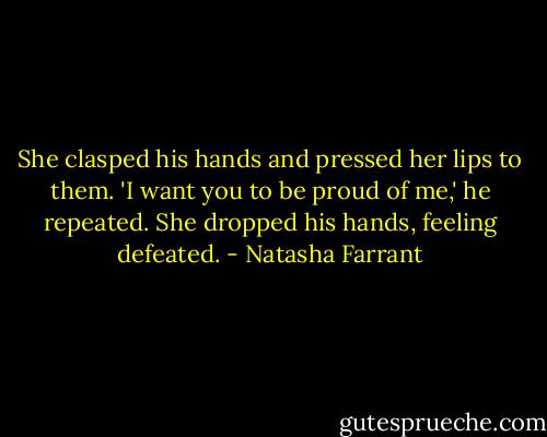 She clasped his hands and pressed her lips to them. 'I want you to be proud of me,' he repeated. She dropped his hands, feeling defeated. - Natasha Farrant