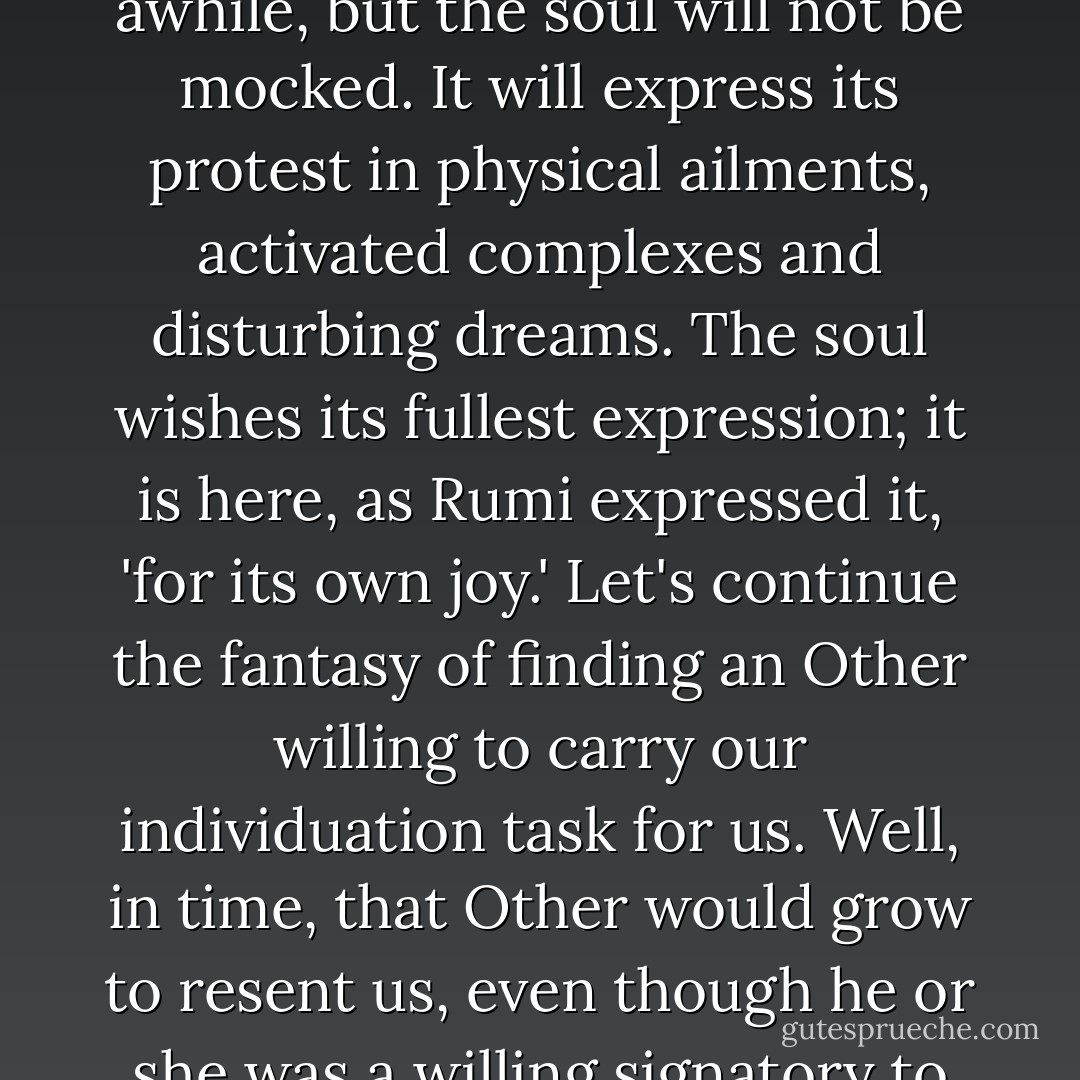 The search for fusion regularly gives rise to various symptoms. Our own psyche knows what is right for us, knows what is developmentally demanded. When we use the Other to avoid our own task, we may be able to fool ourselves for awhile, but the soul will not be mocked. It will express its protest in physical ailments, activated complexes and disturbing dreams. The soul wishes its fullest expression; it is here, as Rumi expressed it, 'for its own joy.'<br />Let's continue the fantasy of finding an Other willing to carry our individuation task for us. Well, in time, that Other would grow to resent us, even though he or she was a willing signatory to the silent contract. That resentment would leak into the relationship and corrode it. No one is angrier that someone doing 'the right thing' and secretly wishing for something else. - James Hollis