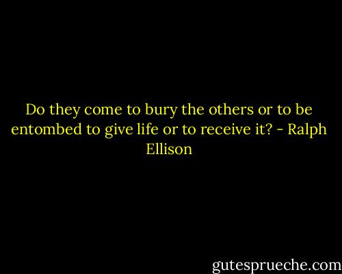 Do they come to bury the others or to be entombed to give life or to receive it? - Ralph Ellison