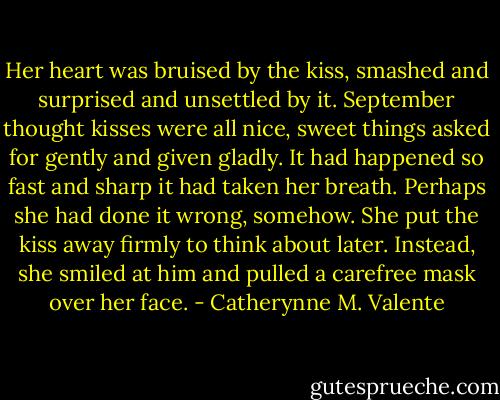 Her heart was bruised by the kiss, smashed and surprised and unsettled by it. September thought kisses were all nice, sweet things asked for gently and given gladly. It had happened so fast and sharp it had taken her breath. Perhaps she had done it wrong, somehow. She put the kiss away firmly to think about later. Instead, she smiled at him and pulled a carefree mask over her face. - Catherynne M. Valente