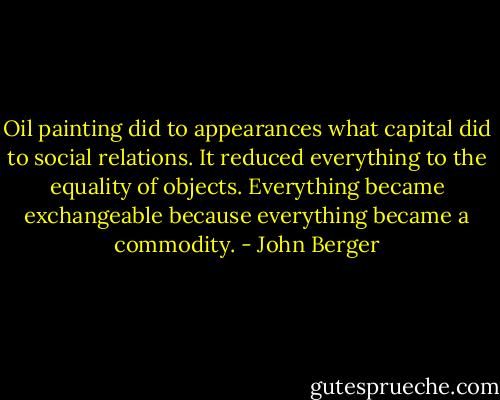 Oil painting did to appearances what capital did to social relations. It reduced everything to the equality of objects. Everything became exchangeable because everything became a commodity. - John Berger