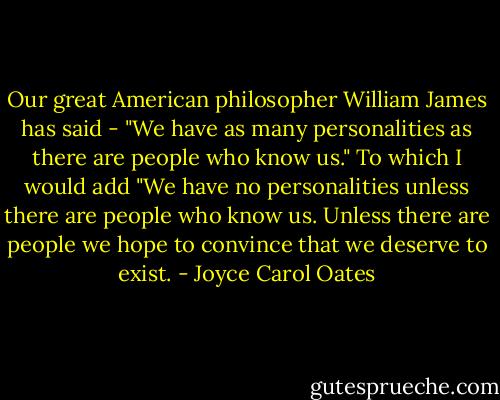 Our great American philosopher William James has said - "We have as many personalities as there are people who know us." To which I would add "We have no personalities unless there are people who know us. Unless there are people we hope to convince that we deserve to exist. - Joyce Carol Oates