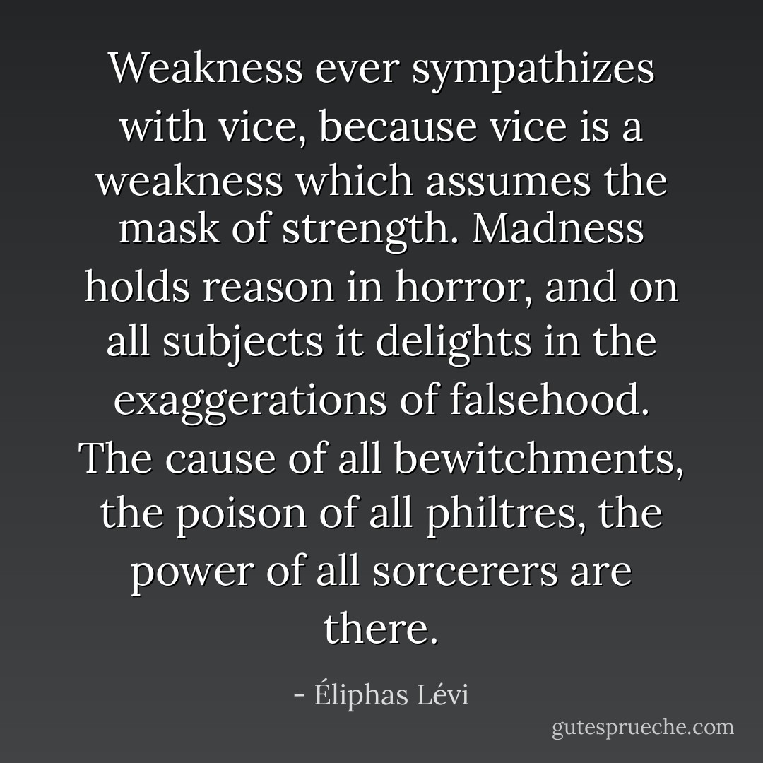 Weakness ever sympathizes with vice, because vice is a weakness which assumes the mask of strength. Madness holds reason in horror, and on all subjects it delights in the exaggerations of falsehood. The cause of all bewitchments, the poison of all philtres, the power of all sorcerers are there. - Éliphas Lévi