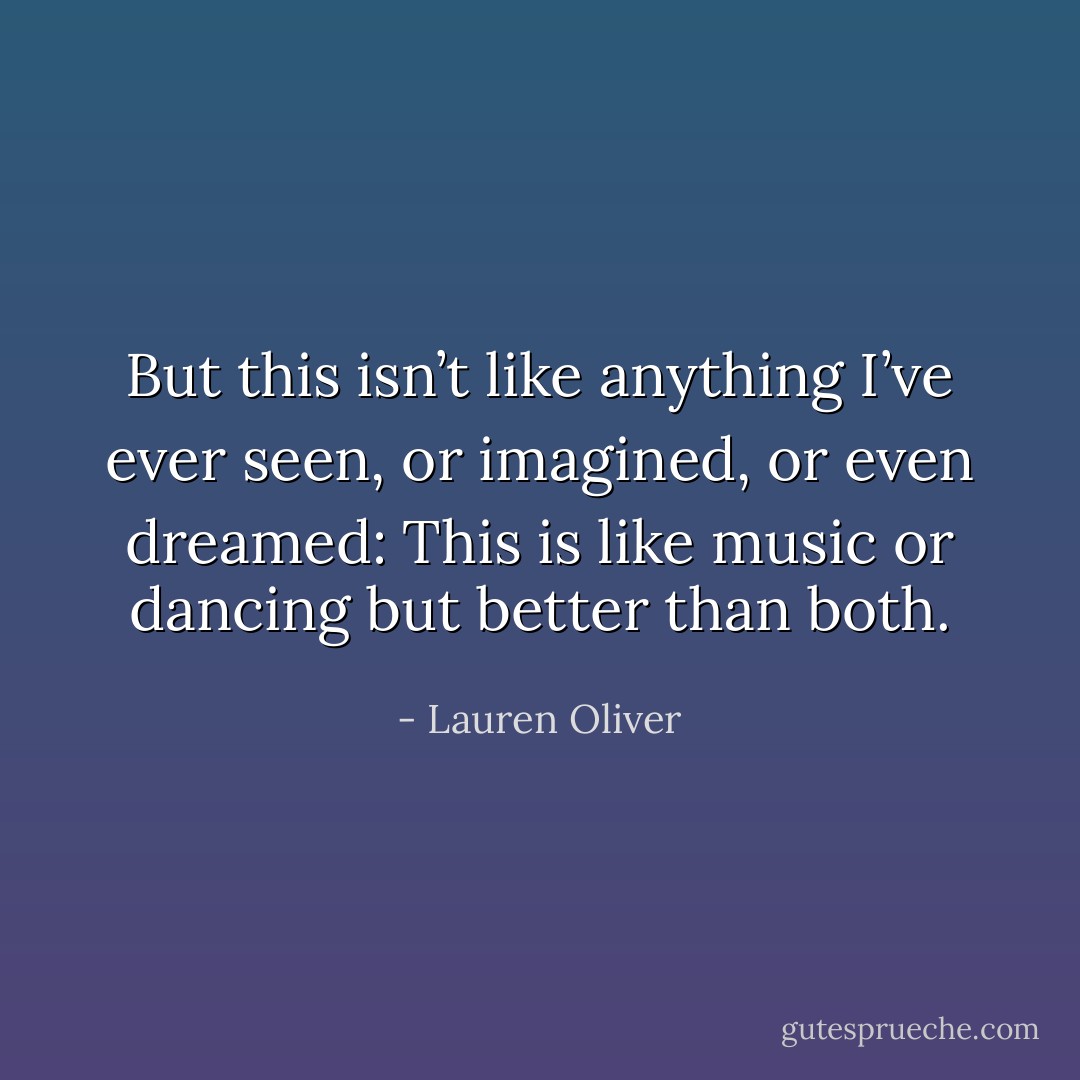 But this isn’t like anything I’ve ever seen, or imagined, or even dreamed: This is like music or dancing but better than both. - Lauren Oliver