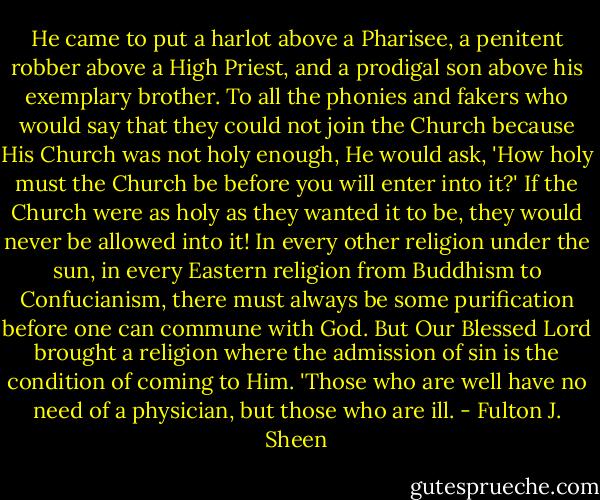 He came to put a harlot above a Pharisee, a penitent robber above a High Priest, and a prodigal son above his exemplary brother. To all the phonies and fakers who would say that they could not join the Church because His Church was not holy enough, He would ask, 'How holy must the Church be before you will enter into it?' If the Church were as holy as they wanted it to be, they would never be allowed into it! In every other religion under the sun, in every Eastern religion from Buddhism to Confucianism, there must always be some purification before one can commune with God. But Our Blessed Lord brought a religion where the admission of sin is the condition of coming to Him. 'Those who are well have no need of a physician, but those who are ill. - Fulton J. Sheen