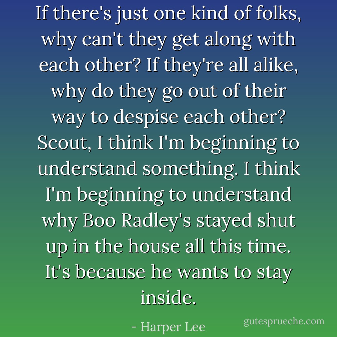 If there's just one kind of folks, why can't they get along with each other? If they're all alike, why do they go out of their way to despise each other? Scout, I think I'm beginning to understand something. I think I'm beginning to understand why Boo Radley's stayed shut up in the house all this time. It's because he wants to stay inside. - Harper Lee