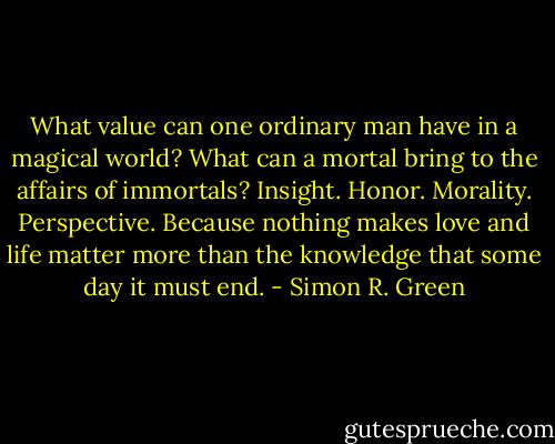 What value can one ordinary man have in a magical world? What can a mortal bring to the affairs of immortals?<br />Insight. Honor. Morality. Perspective.<br />Because nothing makes love and life matter more than the knowledge that some day it must end. - Simon R. Green