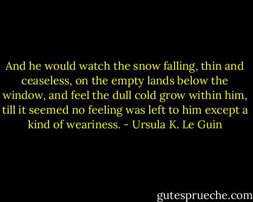 And he would watch the snow falling, thin and ceaseless, on the empty lands below the window, and feel the dull cold grow within him, till it seemed no feeling was left to him except a kind of weariness. - Ursula K. Le Guin