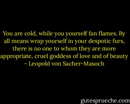 You are cold, while you yourself fan flames. By all means wrap yourself in your despotic furs, there is no one to whom they are more appropriate, cruel goddess of love and of beauty - Leopold von Sacher-Masoch