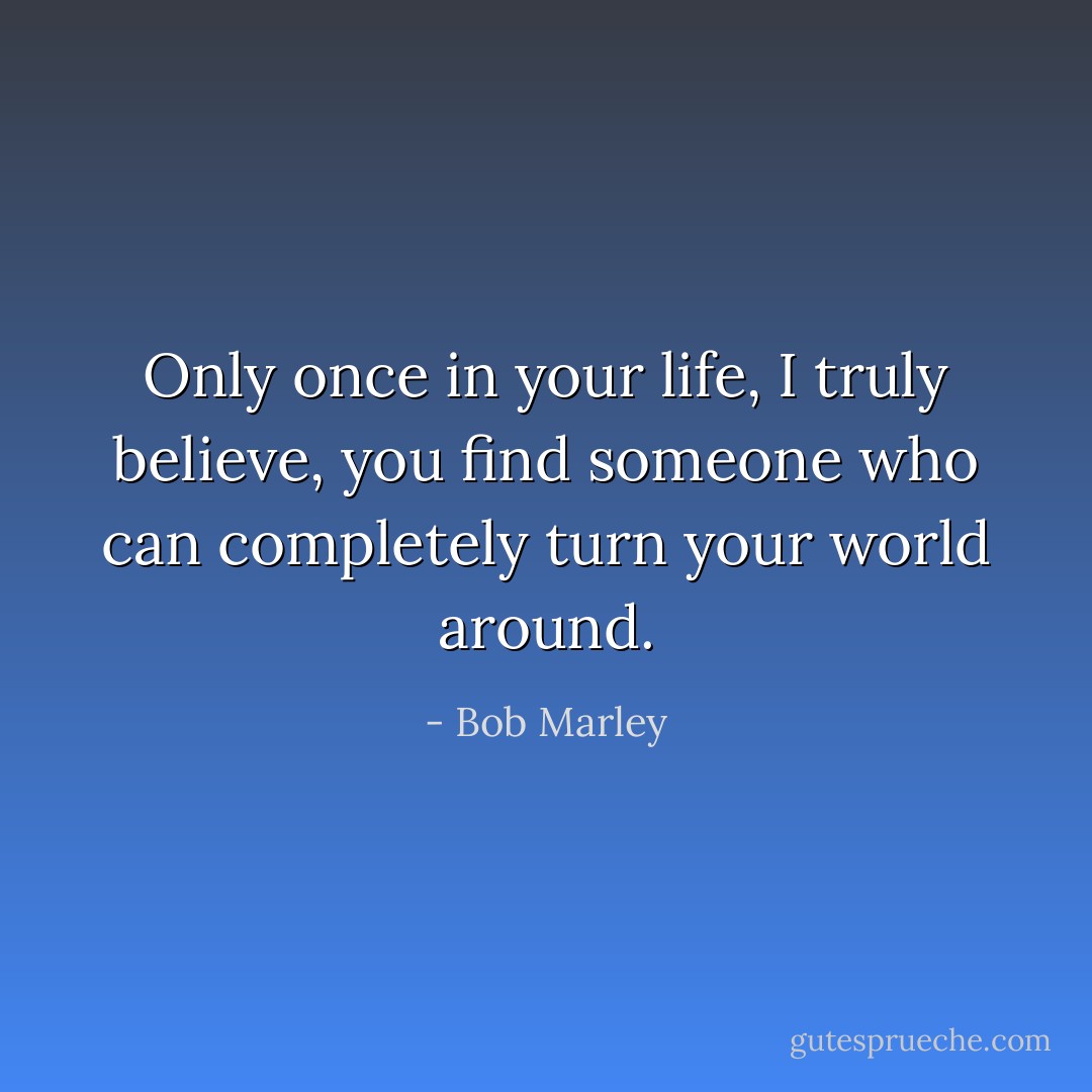 Only once in your life, I truly believe, you find someone who can completely turn your world around. - Bob Marley