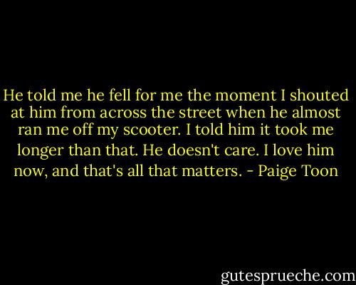 He told me he fell for me the moment I shouted at him from across the street when he almost ran me off my scooter. I told him it took me longer than that. He doesn't care. I love him now, and that's all that matters. - Paige Toon