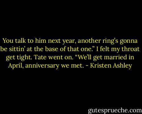 You talk to him next year, another ring’s gonna be sittin’ at the base of that one.”<br />I felt my throat get tight.<br />Tate went on. “We’ll get married in April, anniversary we met. - Kristen Ashley