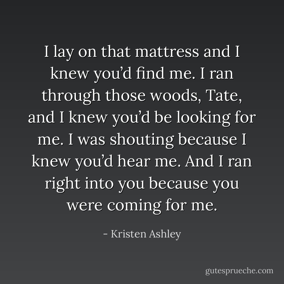 I lay on that mattress and I knew you’d find me. I ran through those woods, Tate, and I knew you’d be looking for me. I was shouting because I knew you’d hear me. And I ran right into you because you were coming for me. - Kristen Ashley