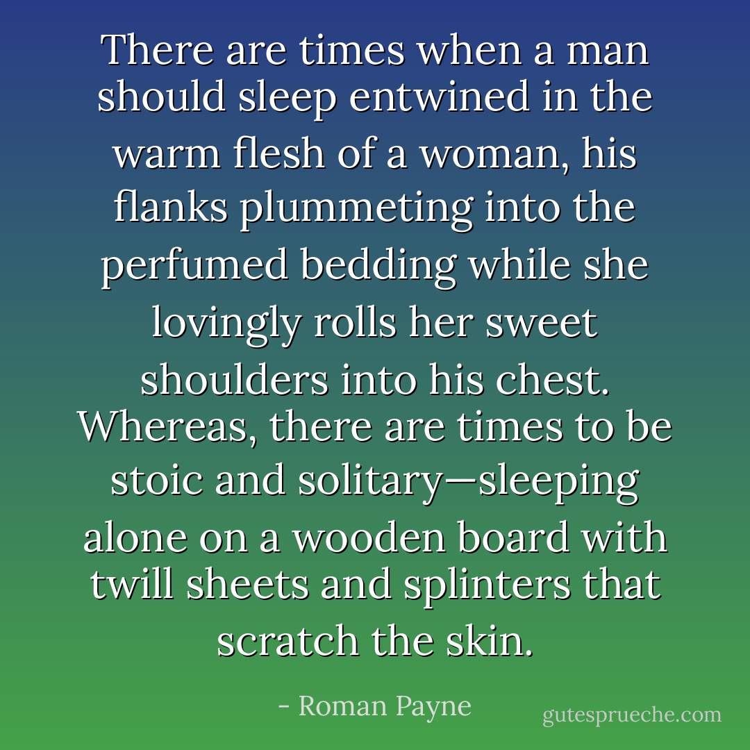 There are times when a man should sleep entwined in the warm flesh of a woman, his flanks plummeting into the perfumed bedding while she lovingly rolls her sweet shoulders into his chest. Whereas, there are times to be stoic and solitary—sleeping alone on a wooden board with twill sheets and splinters that scratch the skin. - Roman Payne