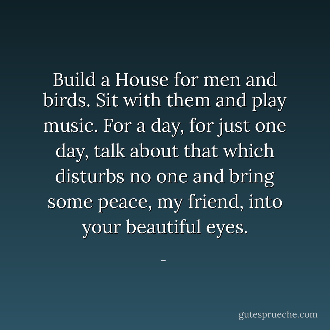 Build a House for men and birds.<br />Sit with them and play music.<br />For a day, for just one day,<br />talk about that which disturbs no one<br />and bring some peace,<br />my friend,<br />into your beautiful eyes. - 