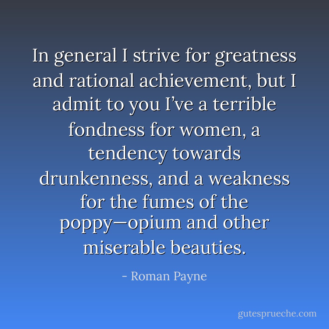 In general I strive for greatness and rational achievement, but I admit to you I’ve a terrible fondness for women, a tendency towards drunkenness, and a weakness for the fumes of the poppy—opium and other miserable beauties. - Roman Payne