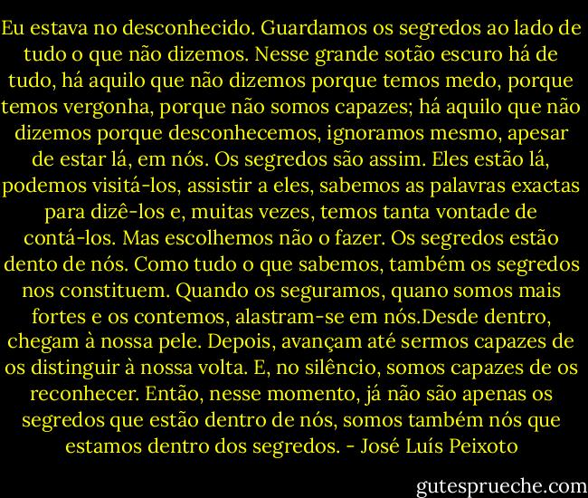 Eu estava no desconhecido.<br />Guardamos os segredos ao lado de tudo o que não dizemos. Nesse grande sotão escuro há de tudo, há aquilo que não dizemos porque temos medo, porque temos vergonha, porque não somos capazes; há aquilo que não dizemos porque desconhecemos, ignoramos mesmo, apesar de estar lá, em nós. Os segredos são assim. Eles estão lá, podemos visitá-los, assistir a eles, sabemos as palavras exactas para dizê-los e, muitas vezes, temos tanta vontade de contá-los. Mas escolhemos não o fazer.<br />Os segredos estão dento de nós. Como tudo o que sabemos, também os segredos nos constituem. Quando os seguramos, quano somos mais fortes e os contemos, alastram-se em nós.Desde dentro, chegam à nossa pele. Depois, avançam até sermos capazes de os distinguir à nossa volta. E, no silêncio, somos capazes de os reconhecer. Então, nesse momento, já não são apenas os segredos que estão dentro de nós, somos também nós que estamos dentro dos segredos. - José Luís Peixoto