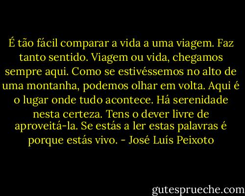 É tão fácil comparar a vida a uma viagem. Faz tanto sentido.<br />Viagem ou vida, chegamos sempre aqui. Como se estivéssemos no alto de uma montanha, podemos olhar em volta. Aqui é o lugar onde tudo acontece. Há serenidade nesta certeza. Tens o dever livre de aproveitá-la.<br />Se estás a ler estas palavras é porque estás vivo. - José Luís Peixoto