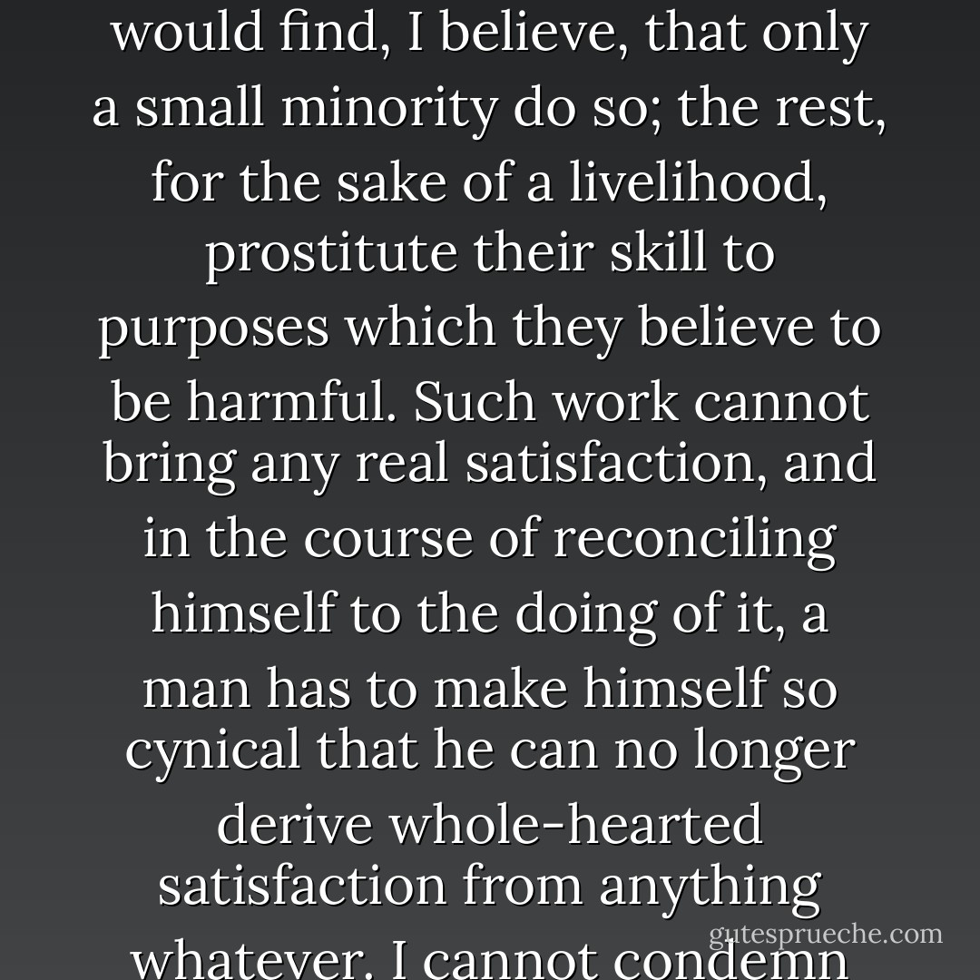 One of the causes of unhappiness among intellectuals in the present day is that so many of them, especially those whose skill is literary, find no opportunity for the independent exercise of their talents, but have to hire themselves out to rich corporations directed by Philistines, who insist upon their producing what they themselves regard as pernicious nonsense. If you were to inquire among journalists in either England or America whether they believed in the policy of the newspaper for which they worked, you would find, I believe, that only a small minority do so; the rest, for the sake of a livelihood, prostitute their skill to purposes which they believe to be harmful. Such work cannot bring any real satisfaction, and in the course of reconciling himself to the doing of it, a man has to make himself so cynical that he can no longer derive whole-hearted satisfaction from anything whatever. I cannot condemn men who undertake work of this sort, since starvation is too serious an alternative, but I think that where it is possible to do work that is satisfactory to man’s constructive impulses without entirely starving, he will be well advised from the point of view of his own happiness if he chooses it in preference to work much more highly paid but not seeming to him worth doing on its own account. Without self-respect genuine happiness is scarcely possible. And the man who is ashamed of his work can hardly achieve self-respect. - Bertrand Russell