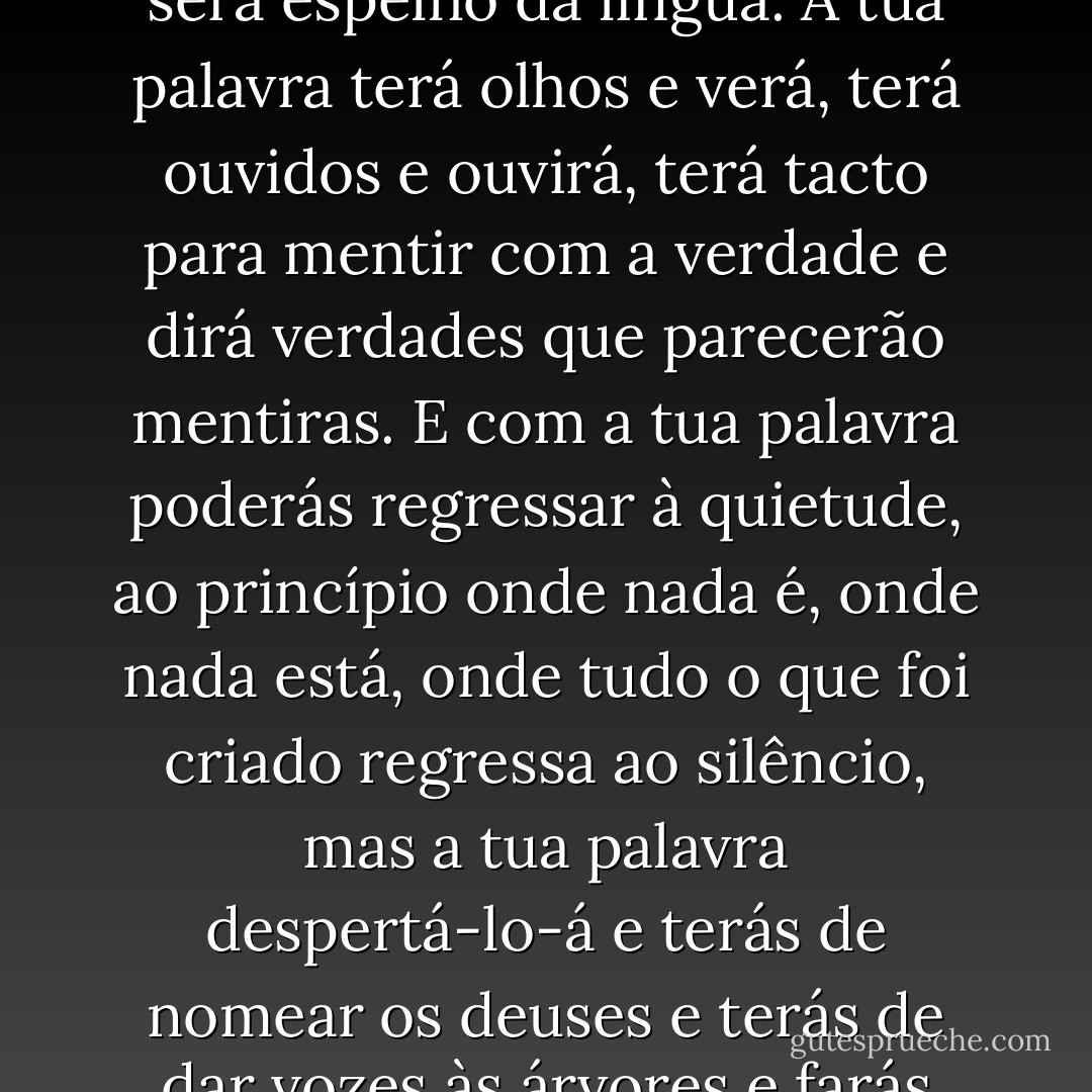 - Minha filha, vens da água e a água fala. Vens do tempo e estarás no tempo e a tua palavra estará no vento e será espalhada pela terra. A tua palavra será o fogo que transforma todas as coisas. A tua palavra estará na água be será espelho da língua. A tua palavra terá olhos e verá, terá ouvidos e ouvirá, terá tacto para mentir com a verdade e dirá verdades que parecerão mentiras. E com a tua palavra poderás regressar à quietude, ao princípio onde nada é, onde nada está, onde tudo o que foi criado regressa ao silêncio, mas a tua palavra despertá-lo-á e terás de nomear os deuses e terás de dar vozes às árvores e farás com que a natureza tenha língua e falará por ti o que é invisível. E a tua língua será palavra de luz e a tua palavra, pincel de flores, palavra de cores que, com a tua voz, pintará novos códices. - Laura Esquivel