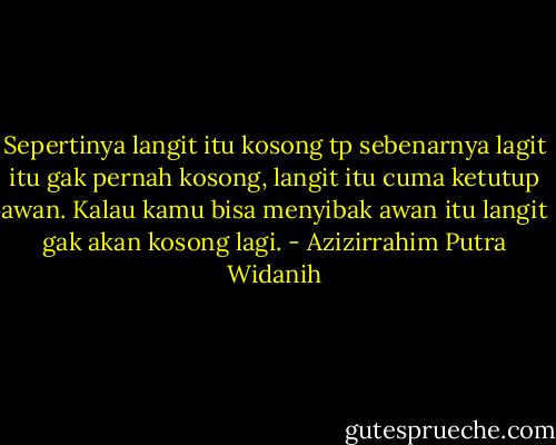 Sepertinya langit itu kosong tp sebenarnya lagit itu gak pernah kosong, langit itu cuma ketutup awan. Kalau kamu bisa menyibak awan itu langit gak akan kosong lagi. - Azizirrahim Putra Widanih
