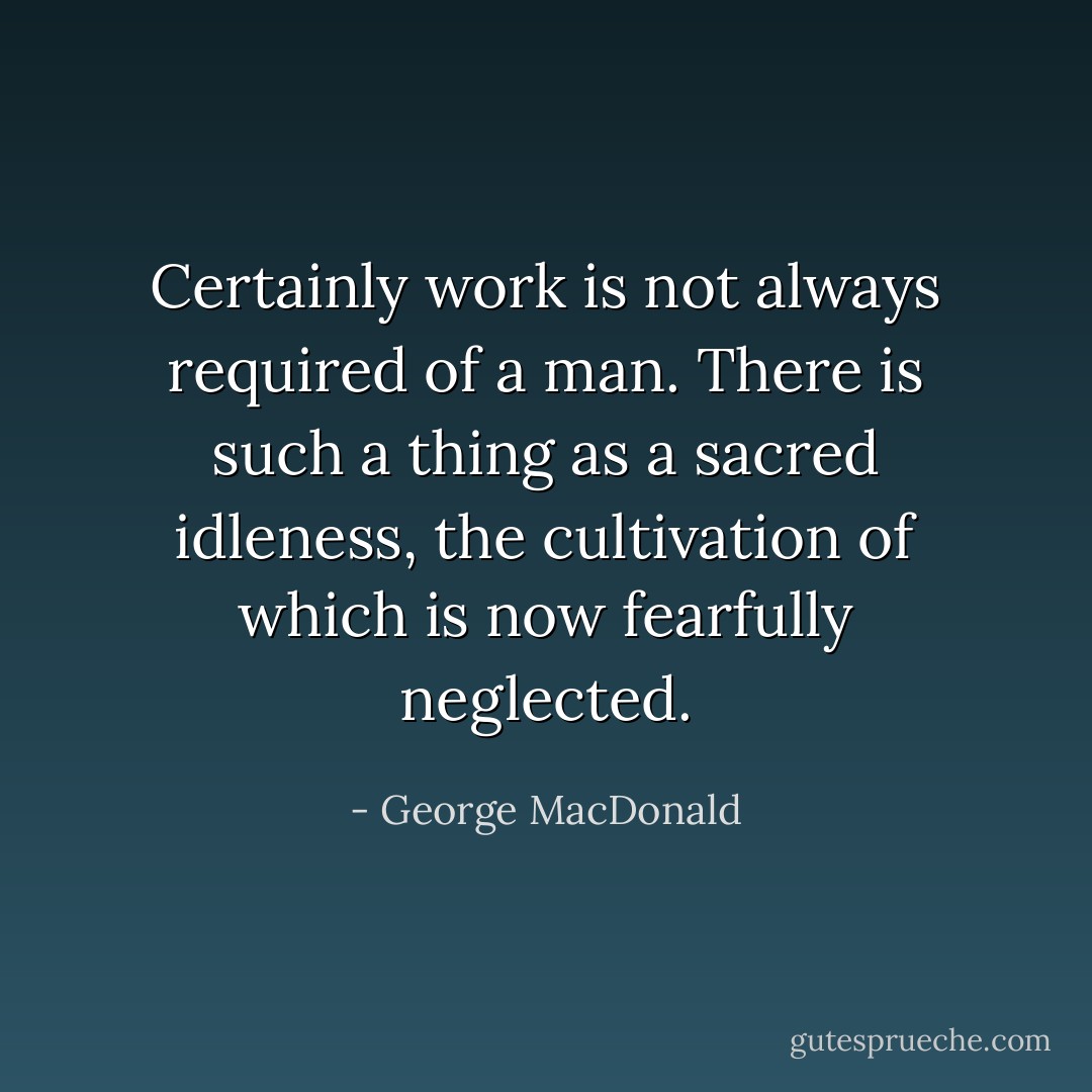Certainly work is not always required of a man. There is such a thing as a sacred idleness, the cultivation of which is now fearfully neglected. - George MacDonald
