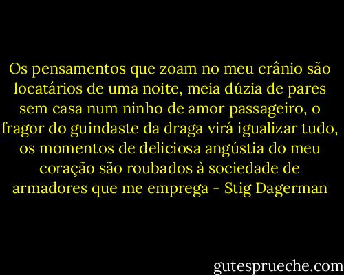 Os pensamentos que zoam no meu crânio são locatários de uma noite, meia dúzia de pares sem casa num ninho de amor passageiro, o fragor do guindaste da draga virá igualizar tudo, os momentos de deliciosa angústia do meu coração são roubados à sociedade de armadores que me emprega - Stig Dagerman