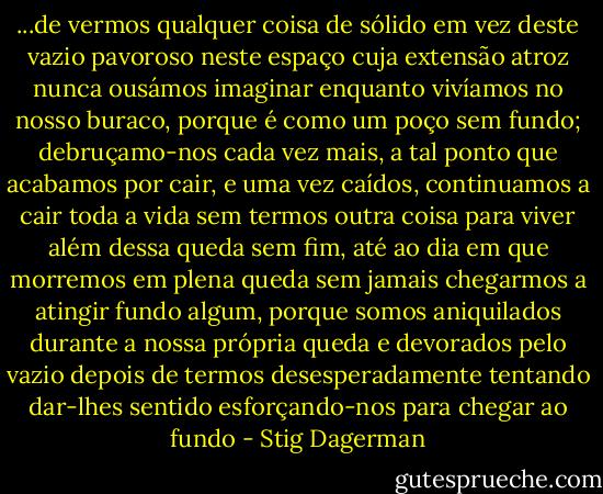 ...de vermos qualquer coisa de sólido em vez deste vazio pavoroso neste espaço cuja extensão atroz nunca ousámos imaginar enquanto vivíamos no nosso buraco, porque é como um poço sem fundo; debruçamo-nos cada vez mais, a tal ponto que acabamos por cair, e uma vez caídos, continuamos a cair toda a vida sem termos outra coisa para viver além dessa queda sem fim, até ao dia em que morremos em plena queda sem jamais chegarmos a atingir fundo algum, porque somos aniquilados durante a nossa própria queda e devorados pelo vazio depois de termos desesperadamente tentando dar-lhes sentido esforçando-nos para chegar ao fundo - Stig Dagerman