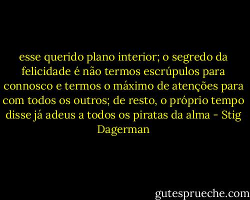esse querido plano interior; o segredo da felicidade é não termos escrúpulos para connosco e termos o máximo de atenções para com todos os outros; de resto, o próprio tempo disse já adeus a todos os piratas da alma - Stig Dagerman
