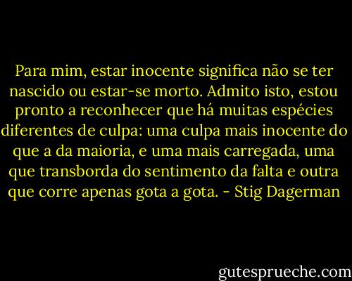 Para mim, estar inocente significa não se ter nascido ou estar-se morto. Admito isto, estou pronto a reconhecer que há muitas espécies diferentes de culpa: uma culpa mais inocente do que a da maioria, e uma mais carregada, uma que transborda do sentimento da falta e outra que corre apenas gota a gota. - Stig Dagerman