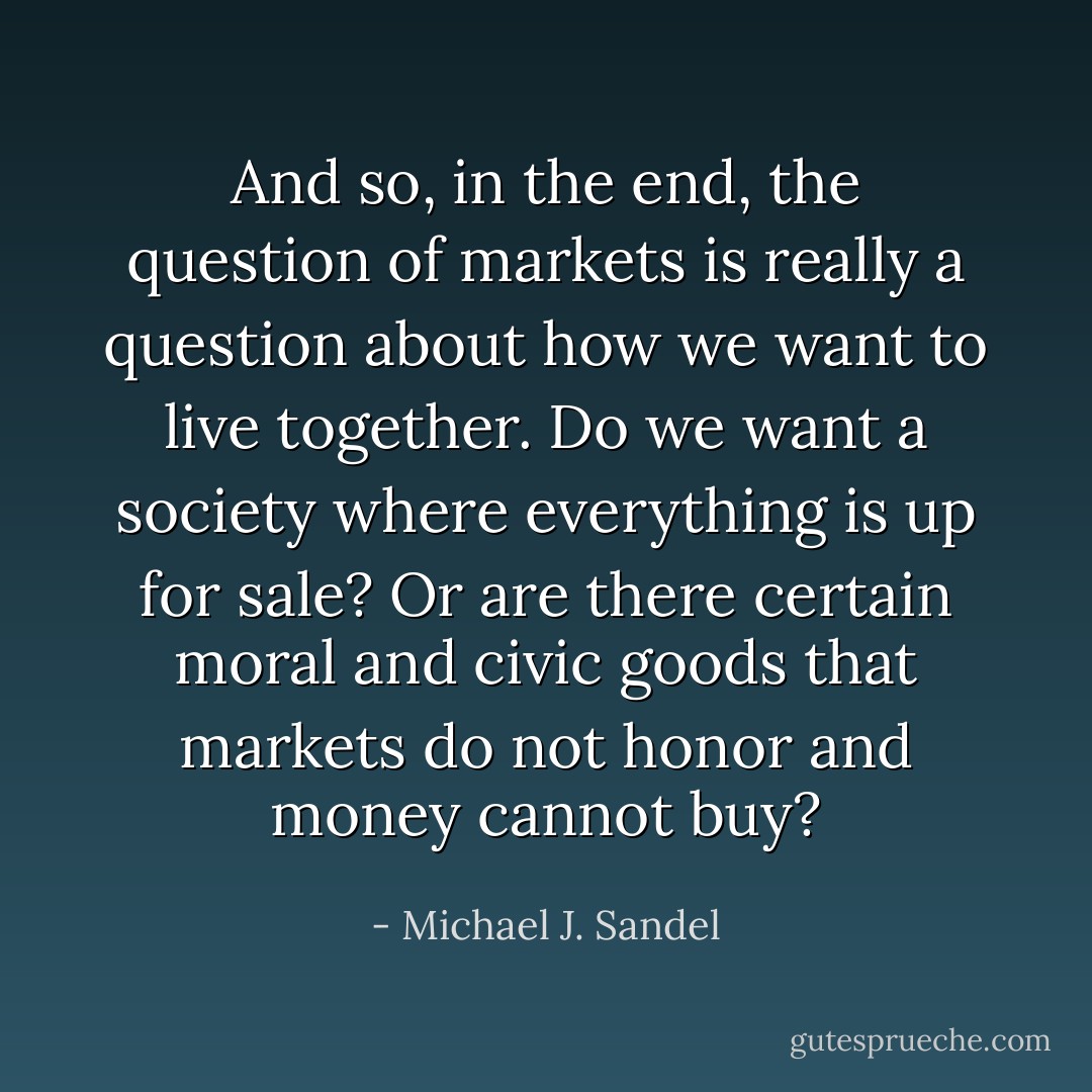 And so, in the end, the question of markets is really a question about how we want to live together. Do we want a society where everything is up for sale? Or are there certain moral and civic goods that markets do not honor and money cannot buy? - Michael J. Sandel