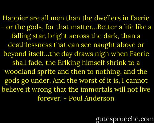 Happier are all men than the dwellers in Faerie – or the gods, for that matter…Better a life like a falling star, bright across the dark, than a deathlessness that can see naught above or beyond itself…the day draws nigh when Faerie shall fade, the Erlking himself shrink to a woodland sprite and then to nothing, and the gods go under. And the worst of it is, I cannot believe it wrong that the immortals will not live forever. - Poul Anderson