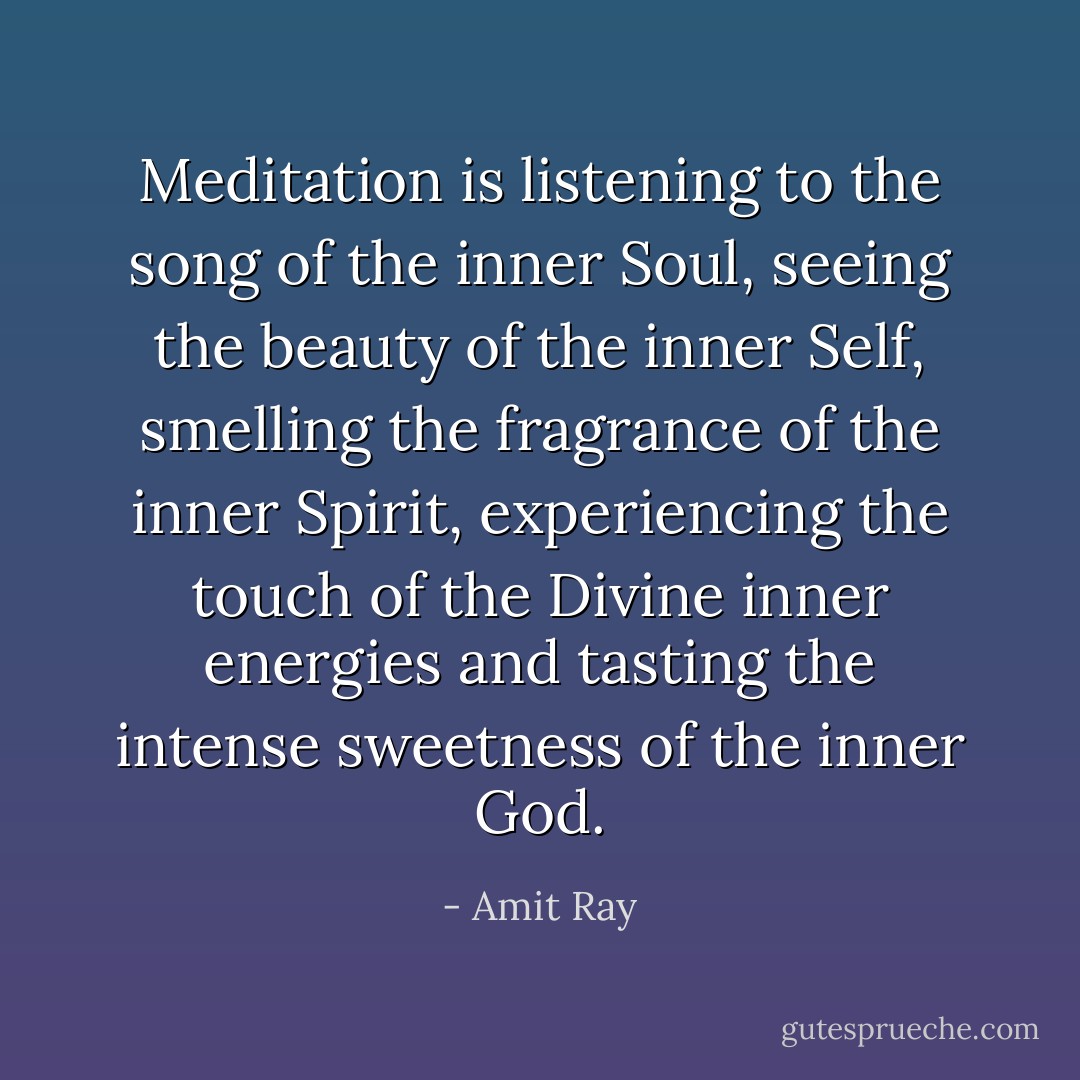 Meditation is listening to the song of the inner Soul, seeing the beauty of the inner Self, smelling the fragrance of the inner Spirit, experiencing the touch of the Divine inner energies and tasting the intense sweetness of the inner God. - Amit Ray