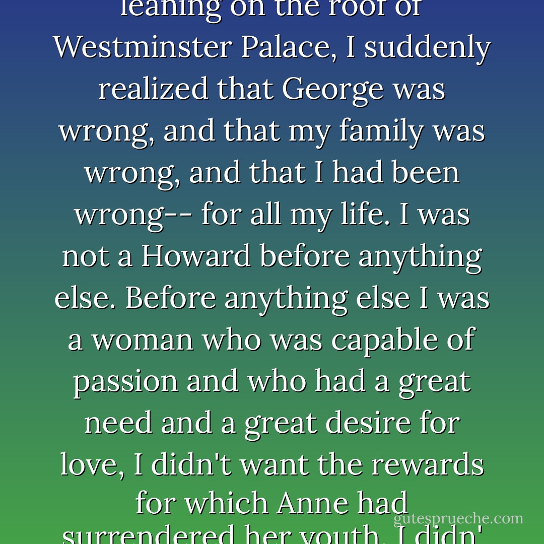 I had meant my promise to George. I had said that I was, before anything else, a Boleyn and a Howard through and through; but now, sitting in th shadowy room, looking out over the gray slates of the city, and up at the dark clouds leaning on the roof of Westminster Palace, I suddenly realized that George was wrong, and that my family was wrong, and that I had been wrong-- for all my life. I was not a Howard before anything else. Before anything else I was a woman who was capable of passion and who had a great need and a great desire for love, I didn't want the rewards for which Anne had surrendered her youth. I didn' want the arid glamour of George's life, I wanted the heat and the sweat and the passion of a man that I could love and trust. And I wanted to give myself to him: not for advantage, but for desire. - Philippa Gregory