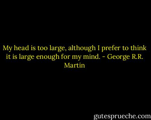 My head is too large, although I prefer to think it is large enough for my mind. - George R.R. Martin