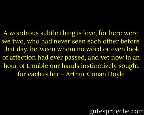 A wondrous subtle thing is love, for here were we two, who had never seen each other before that day, between whom no word or even look of affection had ever passed, and yet now in an hour of trouble our hands instinctively sought for each other - Arthur Conan Doyle