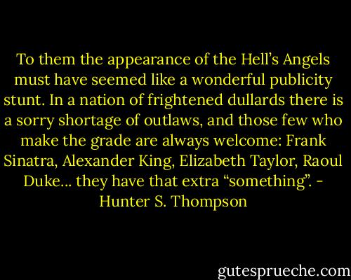 To them the appearance of the Hell’s Angels must have seemed like a wonderful publicity stunt. In a nation of frightened dullards there is a sorry shortage of outlaws, and those few who make the grade are always welcome: Frank Sinatra, Alexander King, Elizabeth Taylor, Raoul Duke... they have that extra “something”. - Hunter S. Thompson