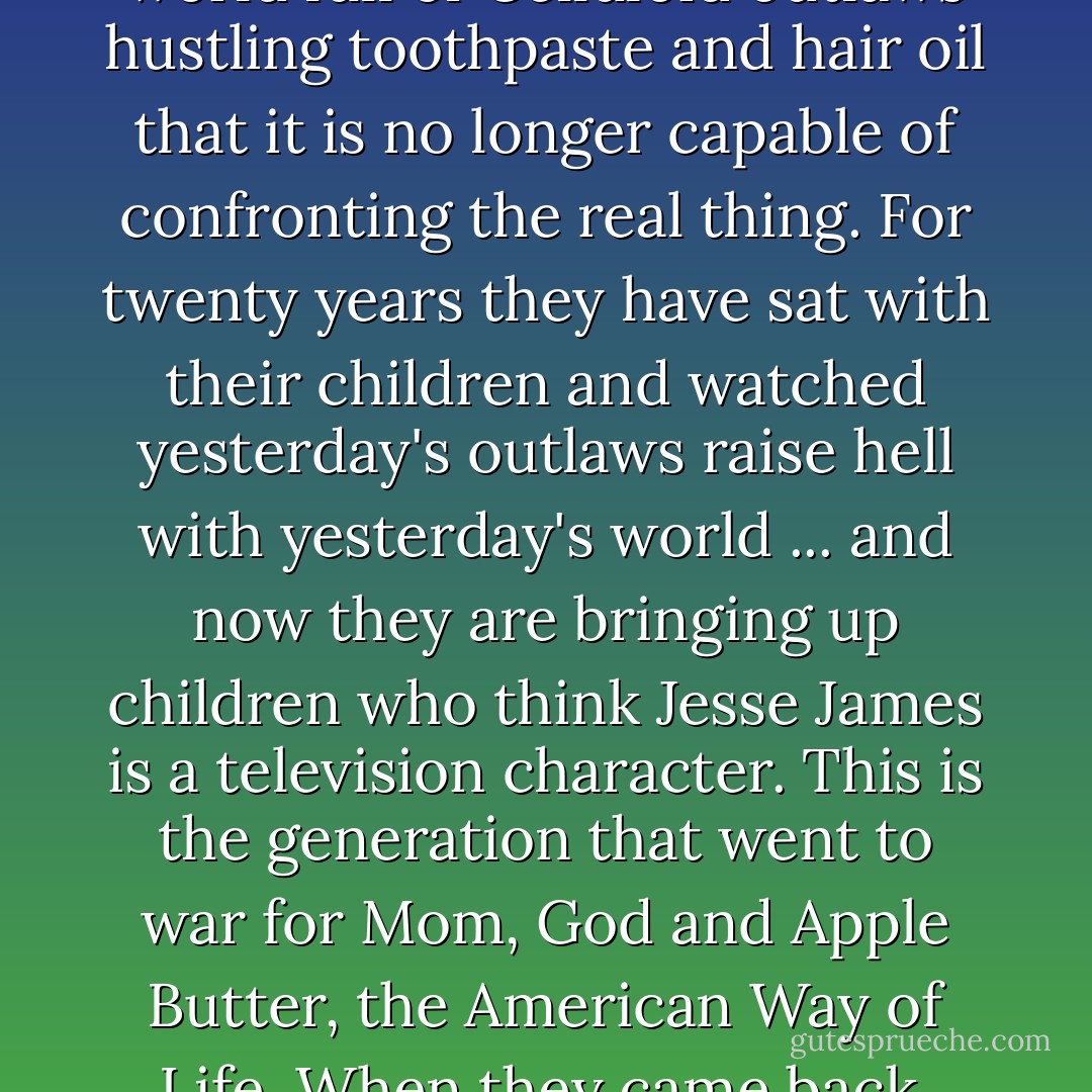 Far from being freaks, the Hell's Angels are a logical product of the culture that now claims to be shocked at their existence. The generation represented by the editors of Time has lived so long in a world full of Celluloid outlaws hustling toothpaste and hair oil that it is no longer capable of confronting the real thing. For twenty years they have sat with their children and watched yesterday's outlaws raise hell with yesterday's world ... and now they are bringing up children who think Jesse James is a television character. This is the generation that went to war for Mom, God and Apple Butter, the American Way of Life. When they came back, they crowned Eisenhower and then retired to the giddy comfort of their TV parlors, to cultivate the subtleties of American history as seen by Hollywood. - Hunter S. Thompson