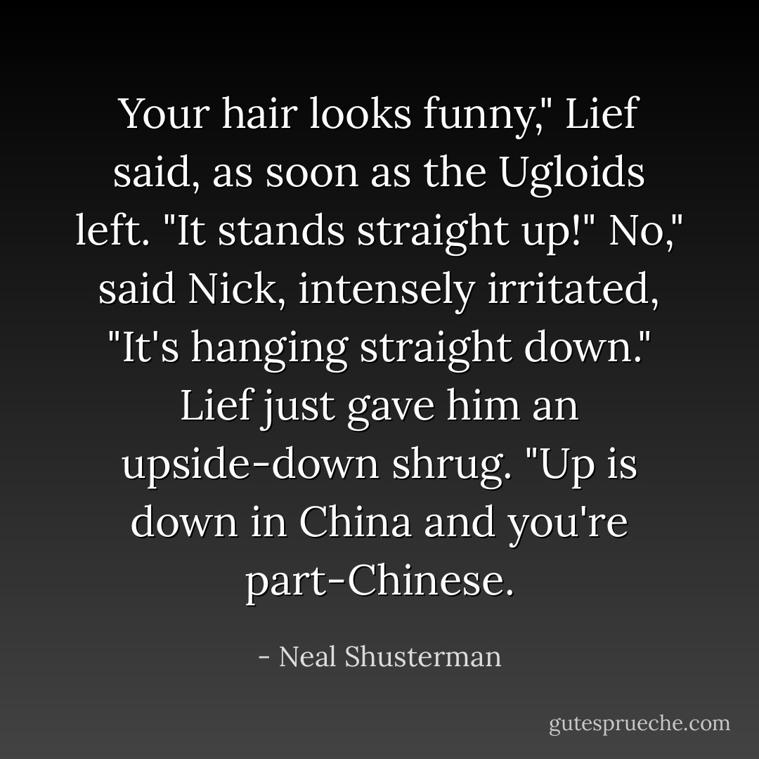 Your hair looks funny," Lief said, as soon as the Ugloids left. "It stands straight up!"<br />No," said Nick, intensely irritated, "It's hanging straight down."<br />Lief just gave him an upside-down shrug. "Up is down in China and you're part-Chinese. - Neal Shusterman